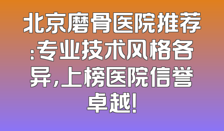 北京磨骨医院推荐：专业技术风格各异，上榜医院信誉卓越！