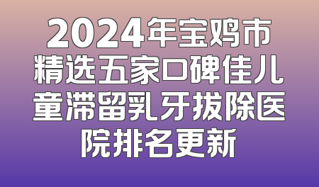 2024年宝鸡市精选五家口碑佳儿童滞留乳牙拔除医院排名更新