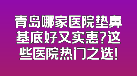 青岛哪家医院垫鼻基底好又实惠？这些医院热门之选！