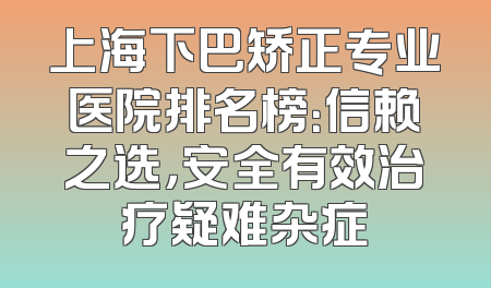 上海下巴矫正专业医院排名榜：信赖之选，安全有效治疗疑难杂症
