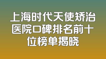 上海时代天使矫治医院口碑排名前十位榜单揭晓