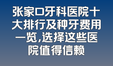 张家口牙科医院十大排行及种牙费用一览，选择这些医院值得信赖