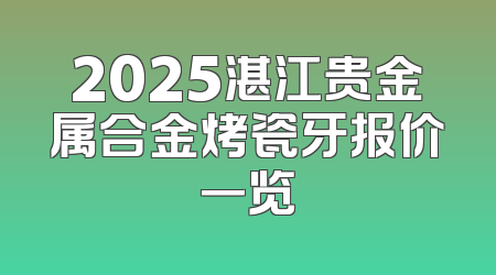 2025湛江贵金属合金烤瓷牙报价一览