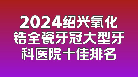 2024绍兴氧化锆全瓷牙冠大型牙科医院十佳排名