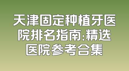天津固定种植牙医院排名指南：精选医院参考合集