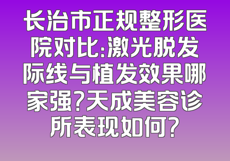 长治市正规整形医院对比：激光脱发际线与植发效果哪家强？天成美容诊所表现如何？