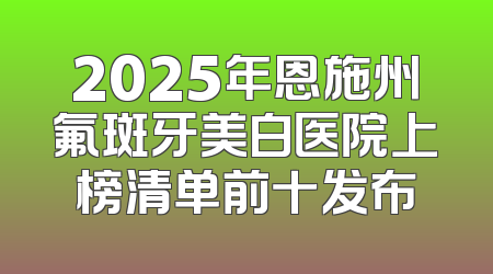 2025年恩施州氟斑牙美白医院上榜清单前十发布