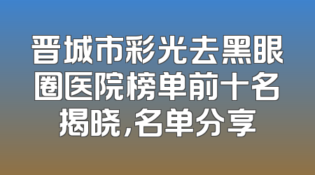 晋城市彩光去黑眼圈医院榜单前十名揭晓，名单分享