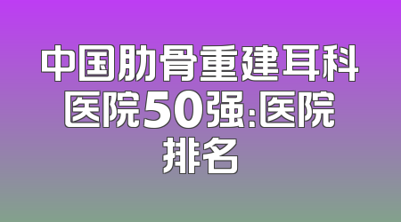 中国肋骨重建耳科医院50强：医院排名