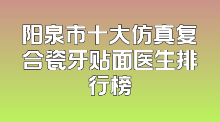 阳泉市十大仿真复合瓷牙贴面医生排行榜