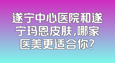 遂宁中心医院和遂宁玛恩皮肤，哪家医美更适合你？