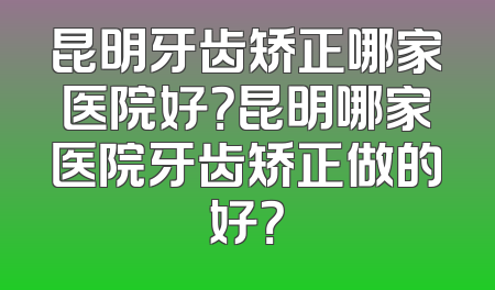 昆明牙齿矫正哪家医院好？昆明哪家医院牙齿矫正做的好？