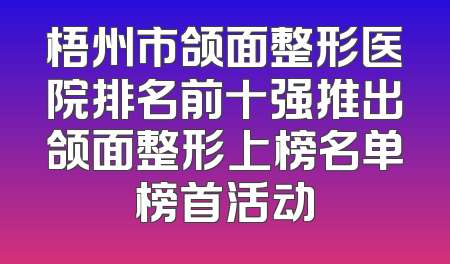 梧州市颌面整形医院排名前十强推出颌面整形上榜名单榜首活动