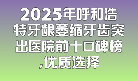 2025年呼和浩特牙龈萎缩牙齿突出医院前十口碑榜，优质选择