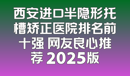 西安进口半隐形托槽矫正医院排名前十强 网友良心推荐 2025版