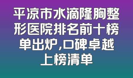 平凉市水滴隆胸整形医院排名前十榜单出炉，口碑卓越上榜清单