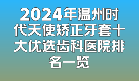 2024年温州时代天使矫正牙套十大优选齿科医院排名一览