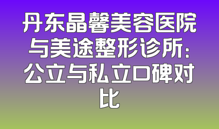 丹东晶馨美容医院与美途整形诊所：公立与私立口碑对比
