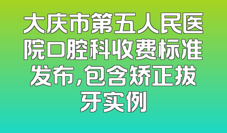 大庆市第五人民医院口腔科收费标准发布，包含矫正拔牙实例