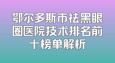 鄂尔多斯市祛黑眼圈医院技术排名前十榜单解析