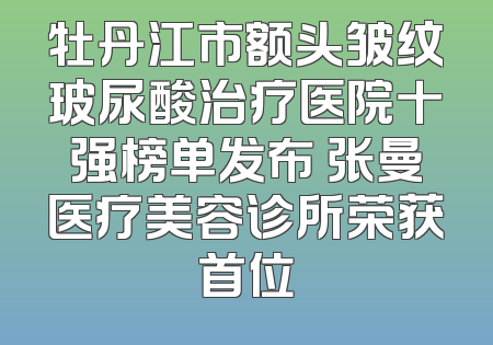 牡丹江市额头皱纹玻尿酸治疗医院十强榜单发布 张曼医疗美容诊所荣获首位