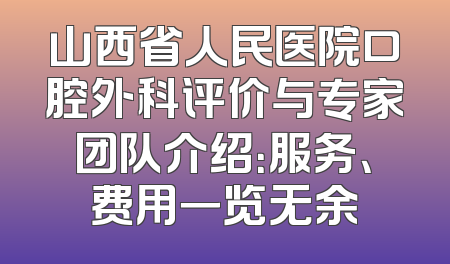 山西省人民医院口腔外科评价与专家团队介绍：服务、费用一览无余