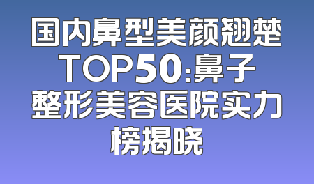 国内鼻型美颜翘楚TOP50：鼻子整形美容医院实力榜揭晓