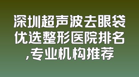 深圳超声波去眼袋优选整形医院排名，专业机构推荐