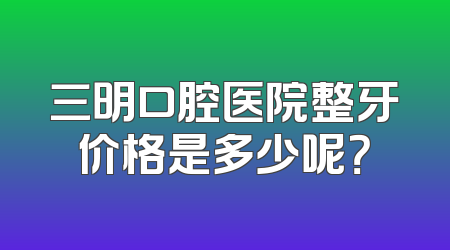 三明口腔医院整牙价格是多少呢？