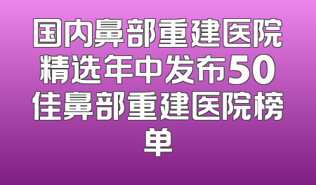国内鼻部重建医院精选年中发布50佳鼻部重建医院榜单