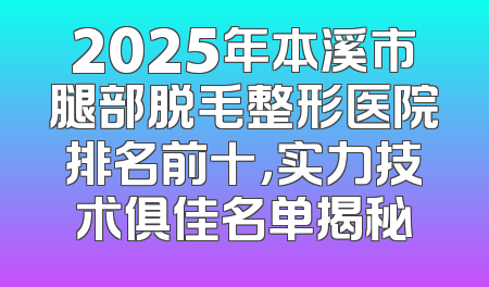 2025年本溪市腿部脱毛整形医院排名前十，实力技术俱佳名单揭秘