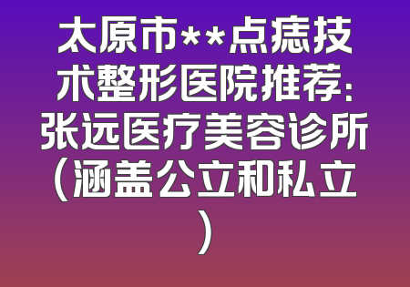 太原市**点痣技术整形医院推荐：张远医疗美容诊所（涵盖公立和私立）