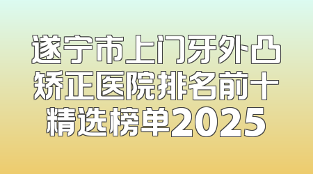 遂宁市上门牙外凸矫正医院排名前十精选榜单2025