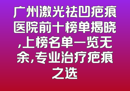 广州激光祛凹疤痕医院前十榜单揭晓，上榜名单一览无余，专业治疗疤痕之选
