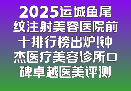 2025运城鱼尾纹注射美容医院前十排行榜出炉！钟杰医疗美容诊所口碑卓越医美评测