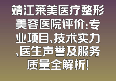 靖江莱美医疗整形美容医院评价：专业项目、技术实力、医生声誉及服务质量全解析！