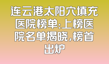 连云港太阳穴填充医院榜单：上榜医院名单揭晓，榜首出炉