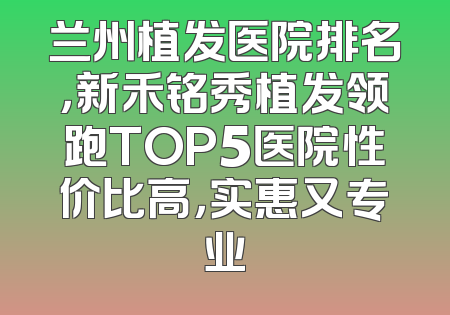 兰州植发医院排名，新禾铭秀植发领跑TOP5医院性价比高，实惠又专业