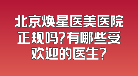 北京焕星医美医院正规吗？有哪些受欢迎的医生？