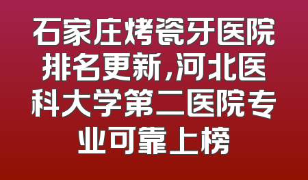 石家庄烤瓷牙医院排名更新，河北医科大学第二医院专业可靠上榜