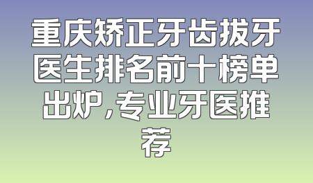 重庆矫正牙齿拔牙医生排名前十榜单出炉，专业牙医推荐