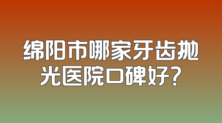绵阳市哪家牙齿抛光医院口碑好？