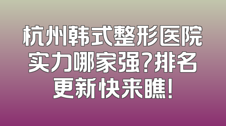 杭州韩式整形医院实力哪家强？排名更新快来瞧！