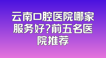 云南口腔医院哪家服务好？前五名医院推荐