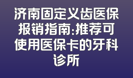 济南固定义齿医保报销指南：推荐可使用医保卡的牙科诊所