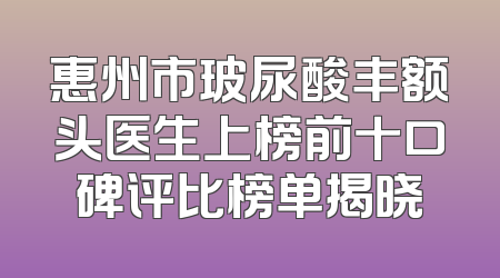 惠州市玻尿酸丰额头医生上榜前十口碑评比榜单揭晓