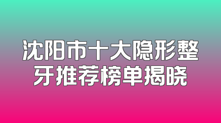 沈阳市十大隐形整牙推荐榜单揭晓