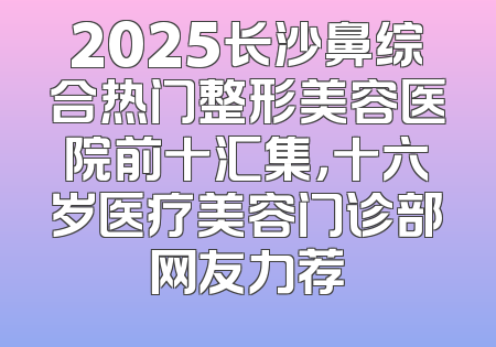 2025长沙鼻综合热门整形美容医院前十汇集，十六岁医疗美容门诊部网友力荐