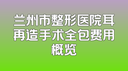 兰州市整形医院耳再造手术全包费用概览