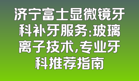 济宁富士显微镜牙科补牙服务：玻璃离子技术，专业牙科推荐指南